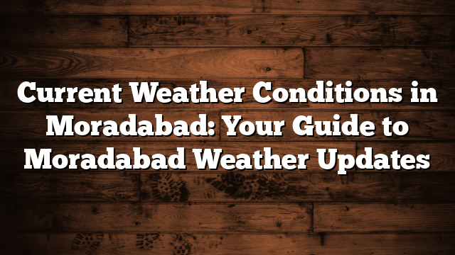 Current Weather Conditions in Moradabad: Your Guide to Moradabad Weather Updates
